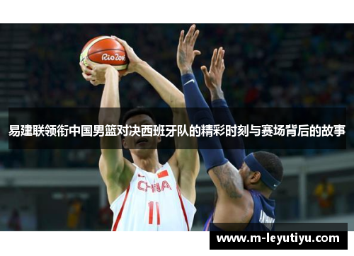 易建联领衔中国男篮对决西班牙队的精彩时刻与赛场背后的故事